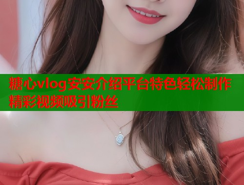 糖心vlog安安介绍平台特色轻松制作精彩视频吸引粉丝  第1张