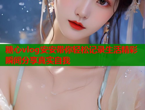 糖心vlog安安带你轻松记录生活精彩瞬间分享真实自我  第1张