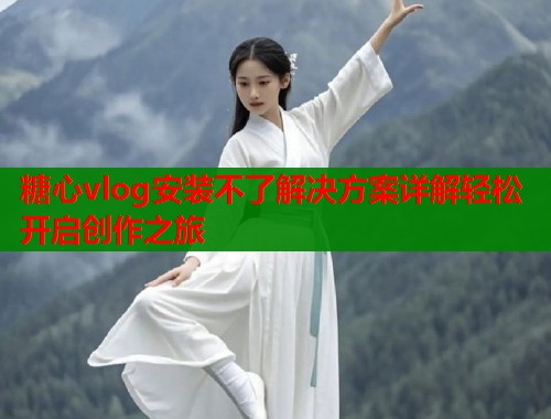 糖心vlog安装不了解决方案详解轻松开启创作之旅  第2张