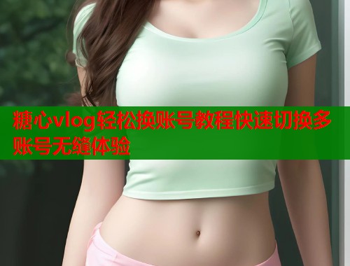 糖心vlog轻松换账号教程快速切换多账号无缝体验  第1张
