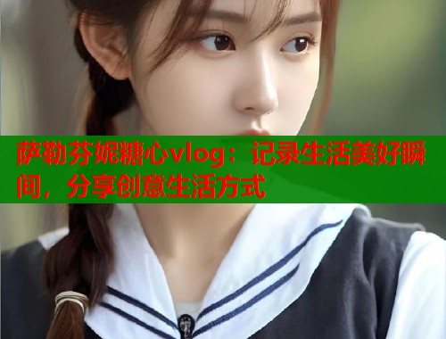 萨勒芬妮糖心vlog：记录生活美好瞬间，分享创意生活方式  第2张