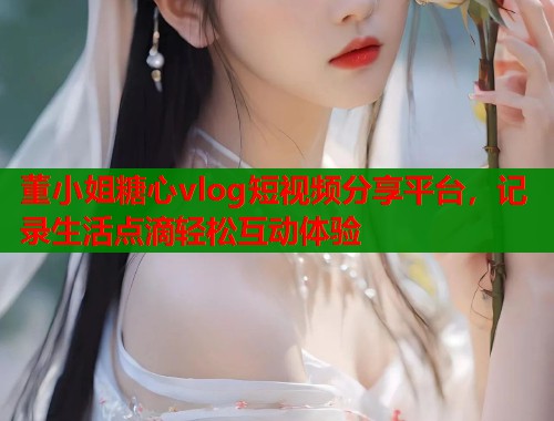 董小姐糖心vlog短视频分享平台，记录生活点滴轻松互动体验  第1张