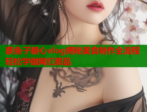 蔡鱼子糖心vlog揭秘美食制作全流程轻松学做网红甜品  第1张