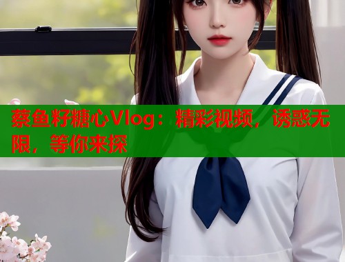 蔡鱼籽糖心Vlog：精彩视频，诱惑无限，等你来探  第1张