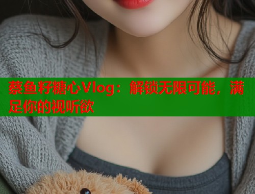 蔡鱼籽糖心Vlog：解锁无限可能，满足你的视听欲  第1张