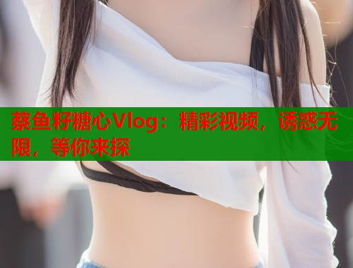 蔡鱼籽糖心Vlog：精彩视频，诱惑无限，等你来探  第2张