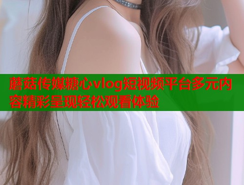 蘑菇传媒糖心vlog短视频平台多元内容精彩呈现轻松观看体验  第2张