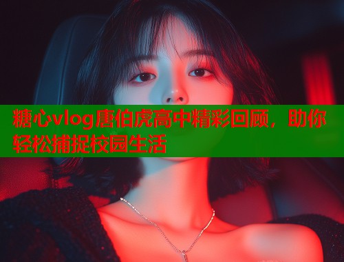 糖心vlog唐伯虎高中精彩回顾，助你轻松捕捉校园生活  第1张