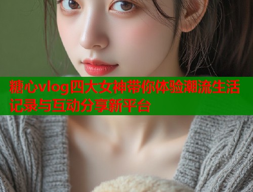 糖心vlog四大女神带你体验潮流生活记录与互动分享新平台  第1张