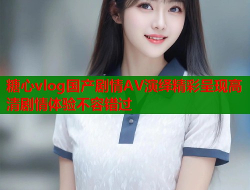 糖心vlog国产剧情AV演绎精彩呈现高清剧情体验不容错过  第2张