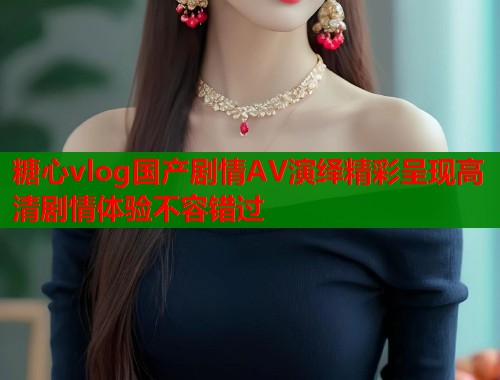 糖心vlog国产剧情AV演绎精彩呈现高清剧情体验不容错过  第1张