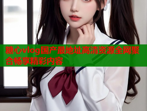 糖心vlog国产最地址高清资源全网聚合畅享精彩内容  第2张