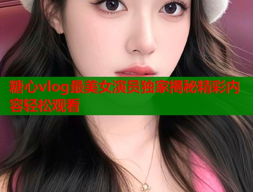 糖心vlog最美女演员独家揭秘精彩内容轻松观看  第1张