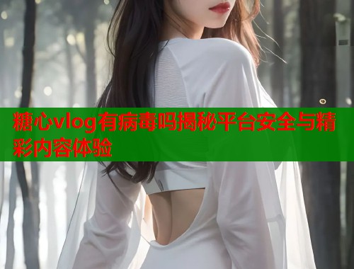 糖心vlog有病毒吗揭秘平台安全与精彩内容体验  第1张