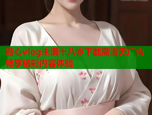 糖心vlog未满十八岁下载高清无广告畅享精彩内容体验  第1张