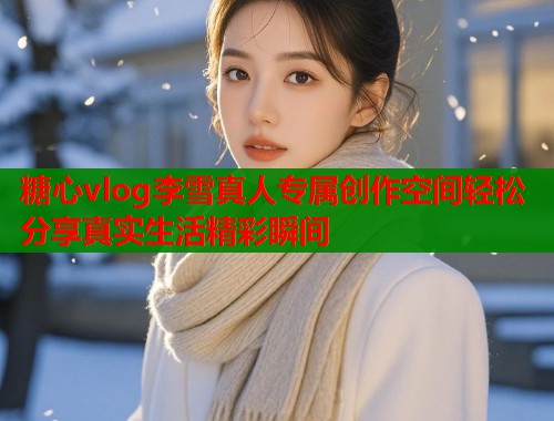 糖心vlog李雪真人专属创作空间轻松分享真实生活精彩瞬间  第1张