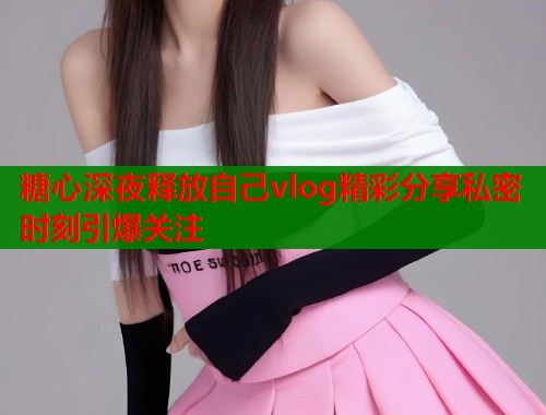 糖心深夜释放自己vlog精彩分享私密时刻引爆关注  第1张