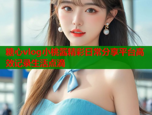 糖心vlog小桃酱精彩日常分享平台高效记录生活点滴  第1张