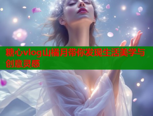 糖心vlog山橘月带你发现生活美学与创意灵感  第1张