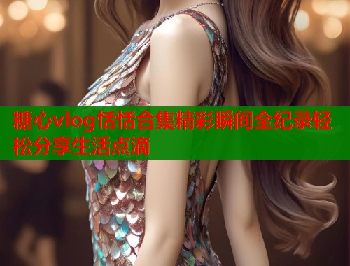 糖心vlog恬恬合集精彩瞬间全纪录轻松分享生活点滴  第1张