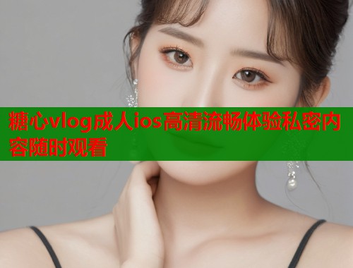 糖心vlog成人ios高清流畅体验私密内容随时观看  第1张
