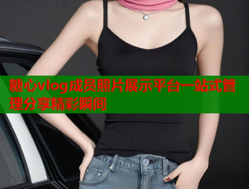 糖心vlog成员照片展示平台一站式管理分享精彩瞬间  第1张