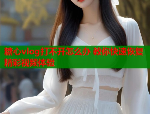 糖心vlog打不开怎么办 教你快速恢复精彩视频体验  第1张
