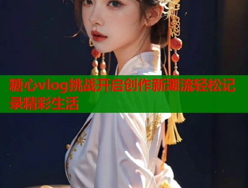 糖心vlog挑战开启创作新潮流轻松记录精彩生活  第1张