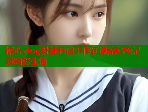 糖心vlog挑战开启创作新潮流轻松记录精彩生活  第2张