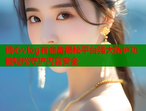 糖心vlog有病毒揭秘平台强大防护功能轻松守护内容安全  第1张