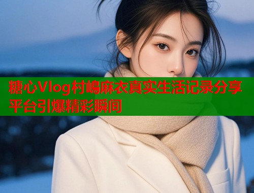 糖心Vlog村嶋麻衣真实生活记录分享平台引爆精彩瞬间  第2张
