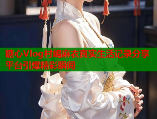 糖心Vlog村嶋麻衣真实生活记录分享平台引爆精彩瞬间  第1张