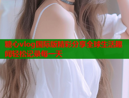 糖心vlog国际版精彩分享全球生活趣闻轻松记录每一天  第1张