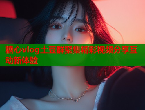 糖心vlog土豆群聚集精彩视频分享互动新体验  第1张