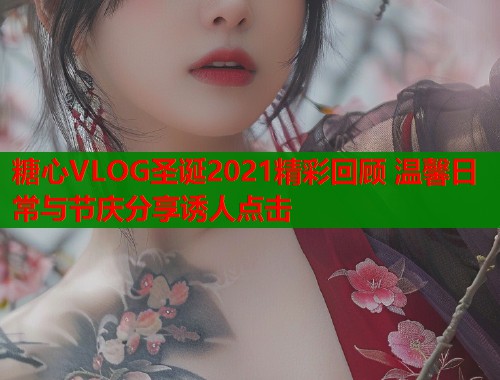 糖心VLOG圣诞2021精彩回顾 温馨日常与节庆分享诱人点击  第1张