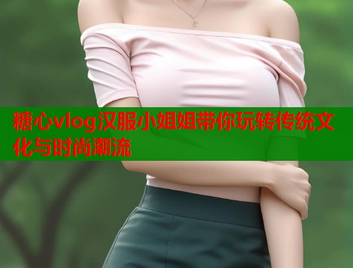 糖心vlog汉服小姐姐带你玩转传统文化与时尚潮流  第1张