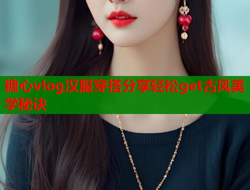 糖心vlog汉服穿搭分享轻松get古风美学秘诀  第1张
