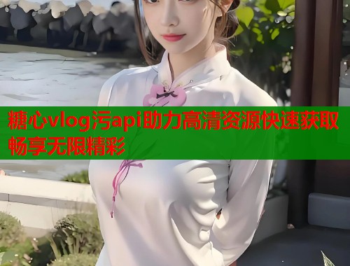 糖心vlog污api助力高清资源快速获取畅享无限精彩  第1张