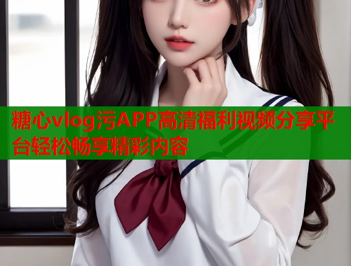 糖心vlog污APP高清福利视频分享平台轻松畅享精彩内容  第1张