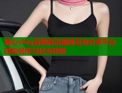糖心vlog官网高清视频互动分享平台轻松创作与社交体验  第1张