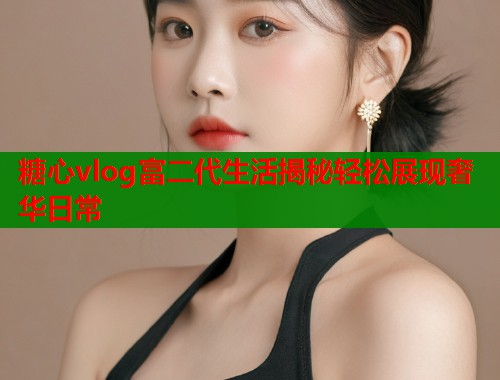 糖心vlog富二代生活揭秘轻松展现奢华日常  第1张