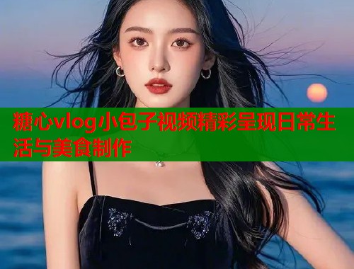 糖心vlog小包子视频精彩呈现日常生活与美食制作  第1张