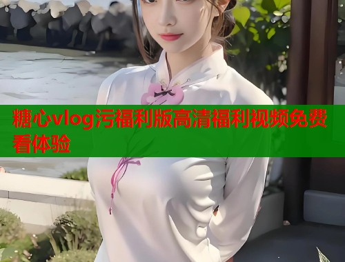 糖心vlog污福利版高清福利视频免费看体验  第1张