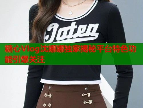 糖心Vlog沈娜娜独家揭秘平台特色功能引爆关注  第1张