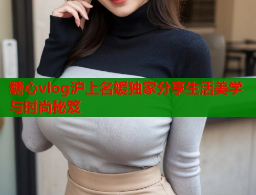 糖心vlog沪上名媛独家分享生活美学与时尚秘笈  第1张