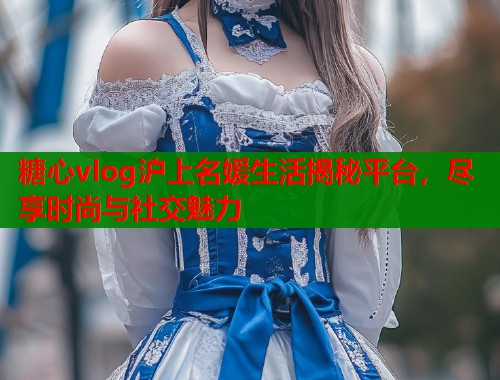 糖心vlog沪上名媛生活揭秘平台，尽享时尚与社交魅力  第1张