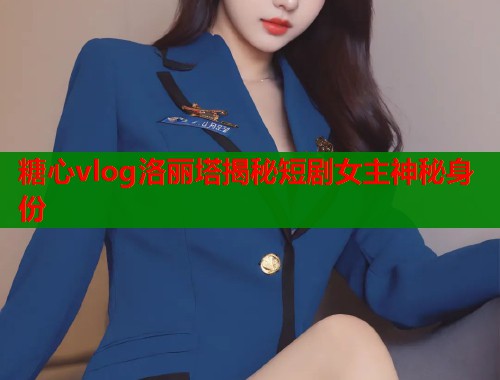 糖心vlog洛丽塔揭秘短剧女主神秘身份  第1张