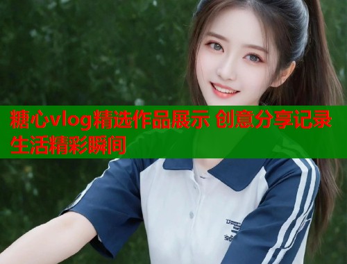糖心vlog精选作品展示 创意分享记录生活精彩瞬间  第1张