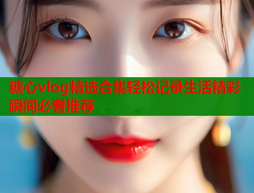 糖心vlog精选合集轻松记录生活精彩瞬间必看推荐  第1张