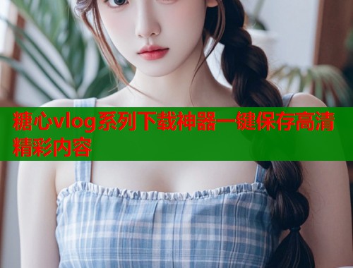 糖心vlog系列下载神器一键保存高清精彩内容  第1张